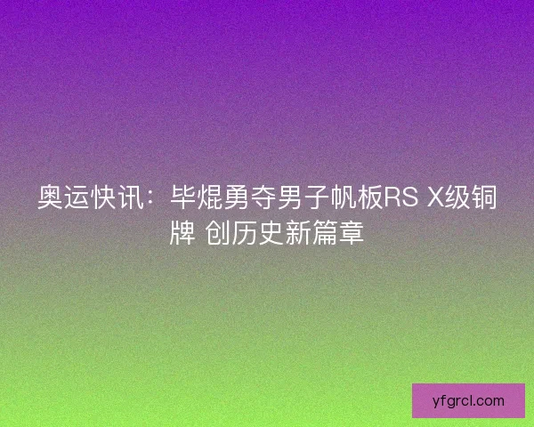 奥运快讯:毕焜勇夺男子帆板RS X级铜牌 创历史新篇章 奥运快讯:毕焜勇夺男子帆板RS X级铜牌 创历史新篇章