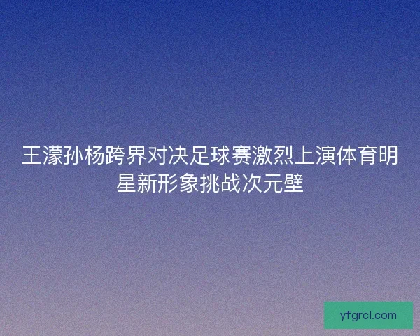 王濛孙杨跨界对决足球赛激烈上演体育明星新形象挑战次元壁 王濛孙杨跨界对决足球赛激烈上演体育明星新形象挑战次元壁