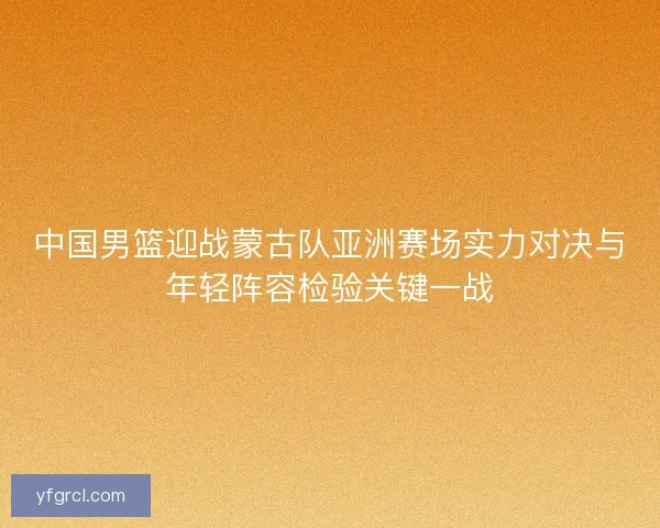 中国男篮迎战蒙古队亚洲赛场实力对决与年轻阵容检验关键一战 中国男篮迎战蒙古队亚洲赛场实力对决与年轻阵容检验关键一战