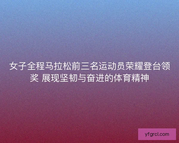 女子全程马拉松前三名运动员荣耀登台领奖 展现坚韧与奋进的体育精神