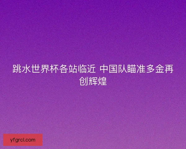 跳水世界杯各站临近 中国队瞄准多金再创辉煌