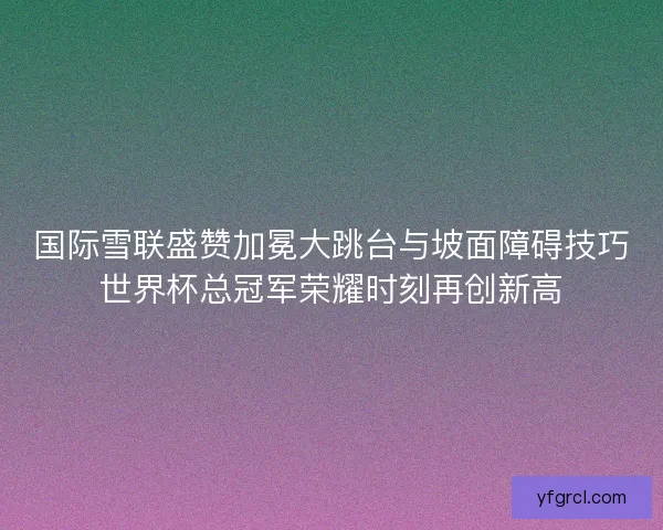 国际雪联盛赞加冕大跳台与坡面障碍技巧世界杯总冠军荣耀时刻再创新高