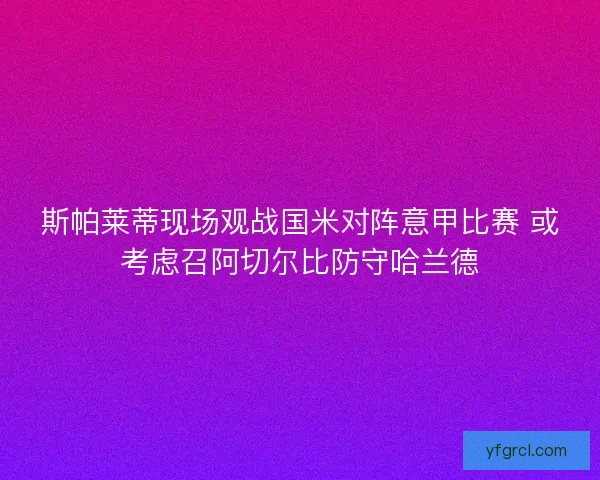斯帕莱蒂现场观战国米对阵意甲比赛 或考虑召阿切尔比防守哈兰德