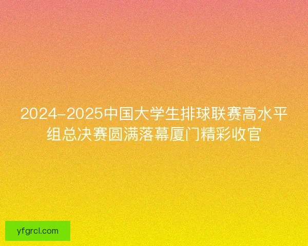 2024-2025中国大学生排球联赛高水平组总决赛圆满落幕厦门精彩收官