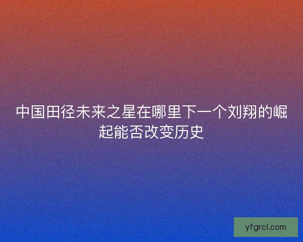 中国田径未来之星在哪里下一个刘翔的崛起能否改变历史