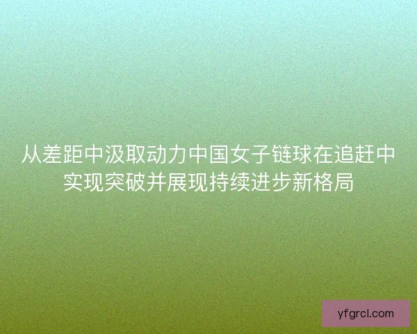 从差距中汲取动力中国女子链球在追赶中实现突破并展现持续进步新格局