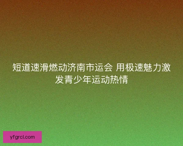 短道速滑燃动济南市运会 用极速魅力激发青少年运动热情