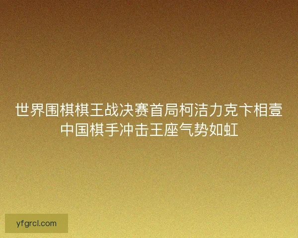 世界围棋棋王战决赛首局柯洁力克卞相壹中国棋手冲击王座气势如虹 世界围棋棋王战决赛首局柯洁力克卞相壹中国棋手冲击王座气势如虹