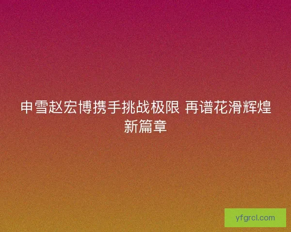 申雪赵宏博携手挑战极限 再谱花滑辉煌新篇章