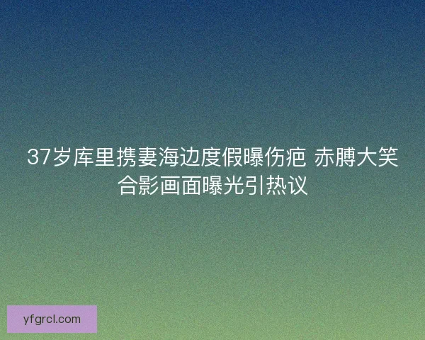 37岁库里携妻海边度假曝伤疤 赤膊大笑合影画面曝光引热议
