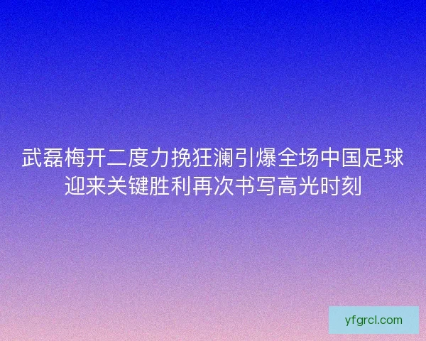 武磊梅开二度力挽狂澜引爆全场中国足球迎来关键胜利再次书写高光时刻 武磊梅开二度力挽狂澜引爆全场中国足球迎来关键胜利再次书写高光时刻