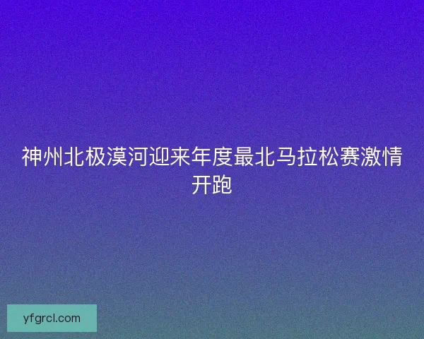 神州北极漠河迎来年度最北马拉松赛激情开跑 神州北极漠河迎来年度最北马拉松赛激情开跑