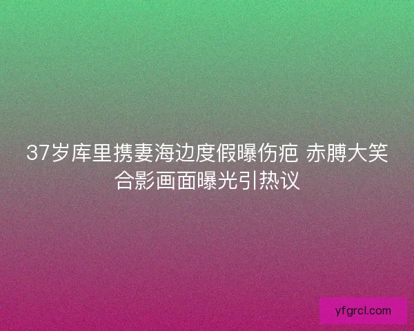 37岁库里携妻海边度假曝伤疤 赤膊大笑合影画面曝光引热议 37岁库里携妻海边度假曝伤疤 赤膊大笑合影画面曝光引热议