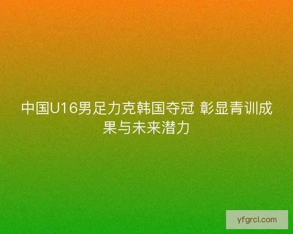 中国U16男足力克韩国夺冠 彰显青训成果与未来潜力