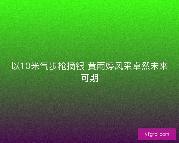 以10米气步枪摘银 黄雨婷风采卓然未来可期