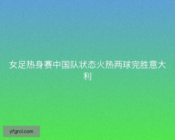 女足热身赛中国队状态火热两球完胜意大利 女足热身赛中国队状态火热两球完胜意大利