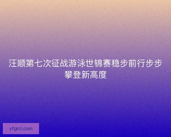 汪顺第七次征战游泳世锦赛稳步前行步步攀登新高度 汪顺第七次征战游泳世锦赛稳步前行步步攀登新高度