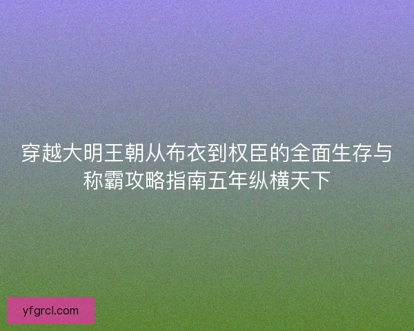 穿越大明王朝从布衣到权臣的全面生存与称霸攻略指南五年纵横天下