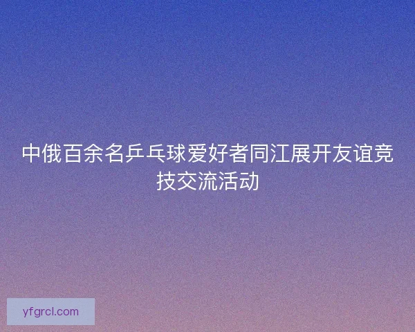 中俄百余名乒乓球爱好者同江展开友谊竞技交流活动 中俄百余名乒乓球爱好者同江展开友谊竞技交流活动