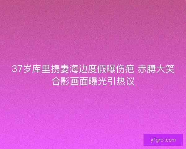 37岁库里携妻海边度假曝伤疤 赤膊大笑合影画面曝光引热议