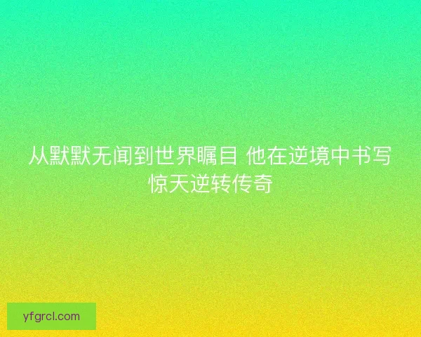 从默默无闻到世界瞩目 他在逆境中书写惊天逆转传奇