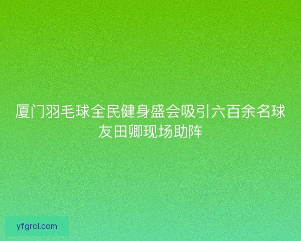 厦门羽毛球全民健身盛会吸引六百余名球友田卿现场助阵