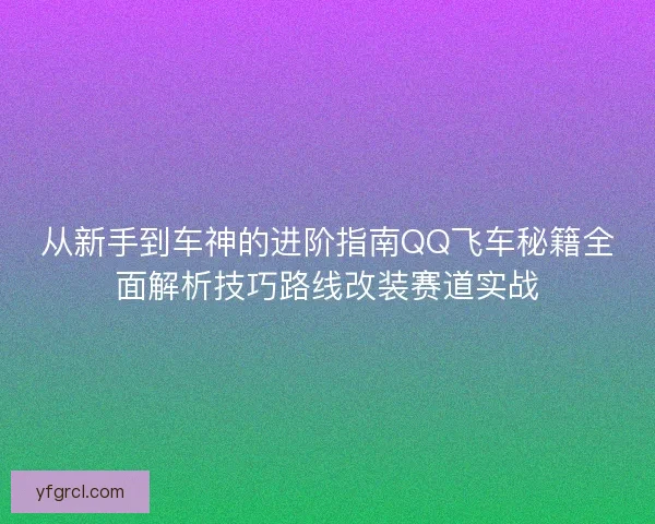 从新手到车神的进阶指南QQ飞车秘籍全面解析技巧路线改装赛道实战 从新手到车神的进阶指南QQ飞车秘籍全面解析技巧路线改装赛道实战