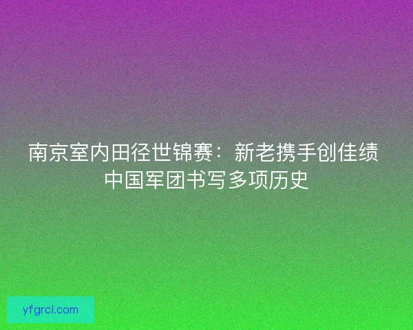南京室内田径世锦赛：新老携手创佳绩 中国军团书写多项历史