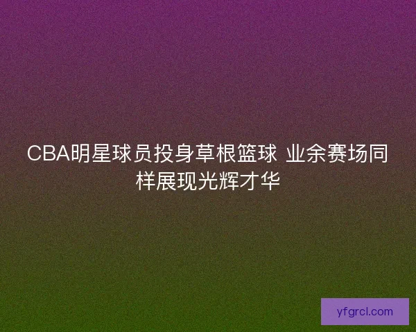 CBA明星球员投身草根篮球 业余赛场同样展现光辉才华 CBA明星球员投身草根篮球 业余赛场同样展现光辉才华
