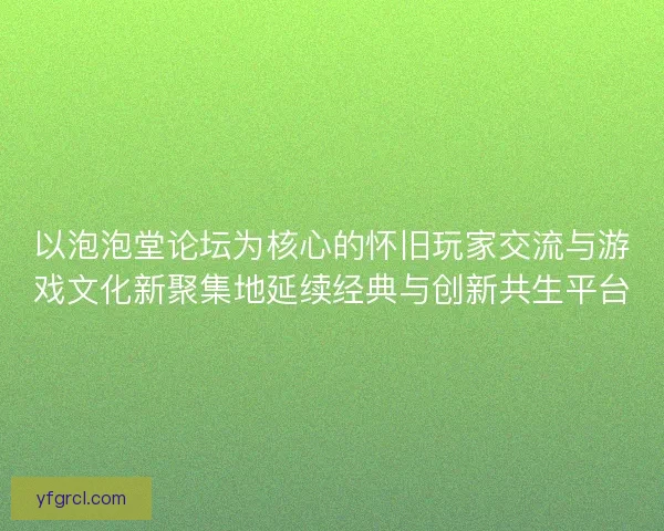 以泡泡堂论坛为核心的怀旧玩家交流与游戏文化新聚集地延续经典与创新共生平台 以泡泡堂论坛为核心的怀旧玩家交流与游戏文化新聚集地延续经典与创新共生平台