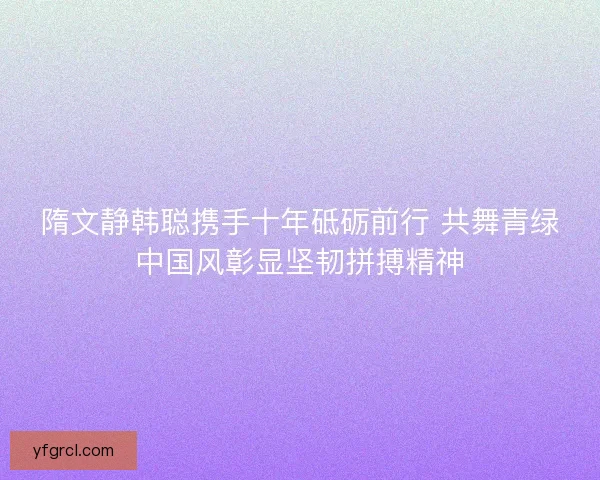 隋文静韩聪携手十年砥砺前行 共舞青绿中国风彰显坚韧拼搏精神 隋文静韩聪携手十年砥砺前行 共舞青绿中国风彰显坚韧拼搏精神