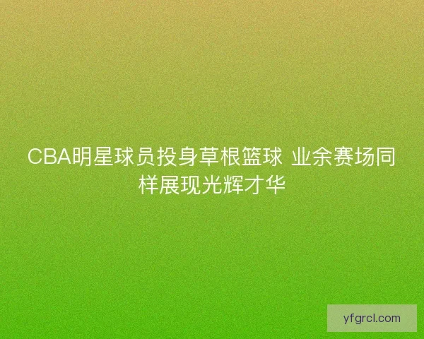 CBA明星球员投身草根篮球 业余赛场同样展现光辉才华 CBA明星球员投身草根篮球 业余赛场同样展现光辉才华